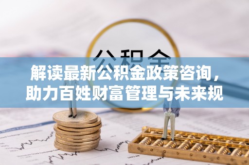 景德镇解读最新公积金政策咨询，助力百姓财富管理与未来规划