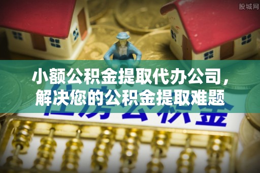 景德镇小额公积金提取代办公司，解决您的公积金提取难题