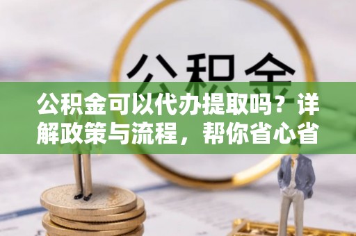 景德镇公积金可以代办提取吗？详解政策与流程，帮你省心省力