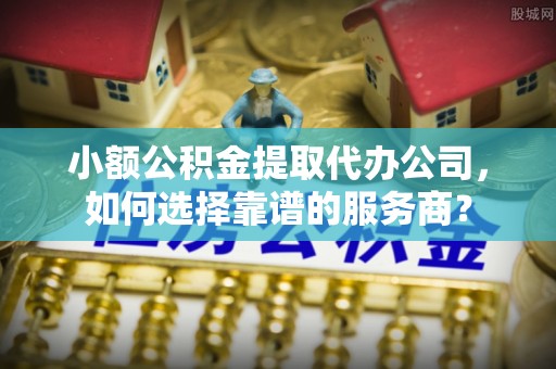 景德镇小额公积金提取代办公司，如何选择靠谱的服务商？