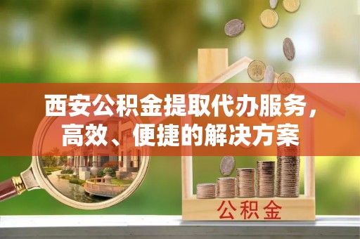 景德镇西安公积金提取代办服务，高效、便捷的解决方案