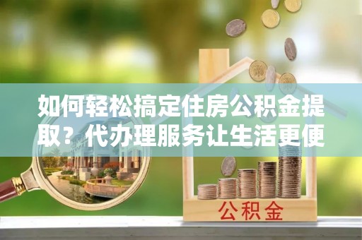 景德镇如何轻松搞定住房公积金提取？代办理服务让生活更便捷！
