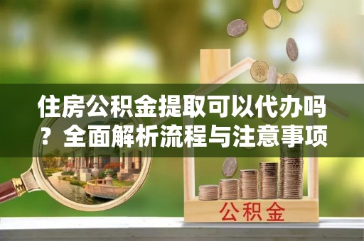 景德镇住房公积金提取可以代办吗？全面解析流程与注意事项