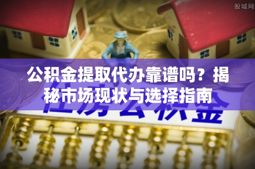 景德镇公积金提取代办靠谱吗？揭秘市场现状与选择指南