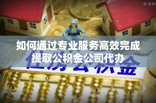 景德镇如何通过专业服务高效完成提取公积金公司代办