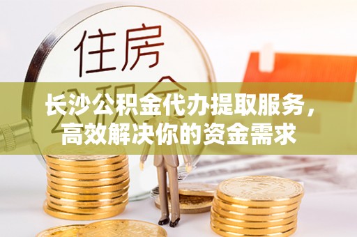 景德镇长沙公积金代办提取服务，高效解决你的资金需求
