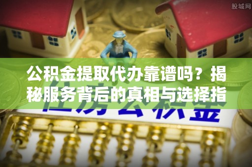 景德镇公积金提取代办靠谱吗？揭秘服务背后的真相与选择指南