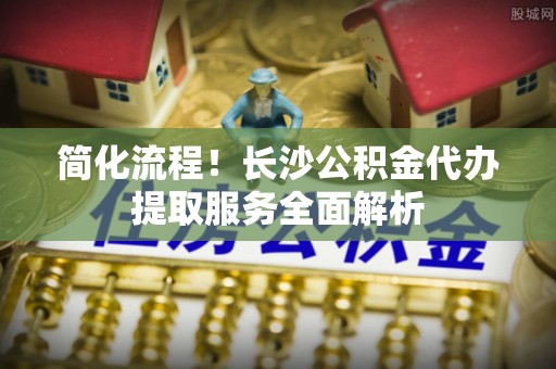 景德镇简化流程！长沙公积金代办提取服务全面解析