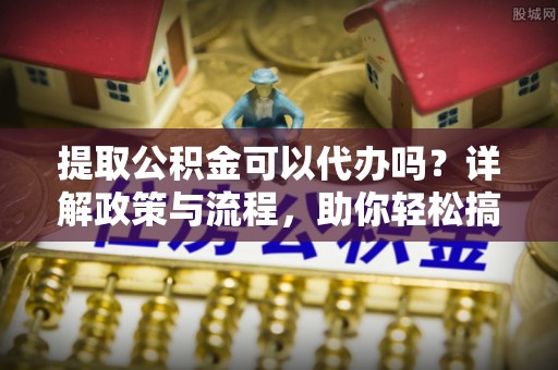 景德镇提取公积金可以代办吗？详解政策与流程，助你轻松搞定！