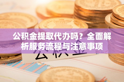 景德镇公积金提取代办吗？全面解析服务流程与注意事项