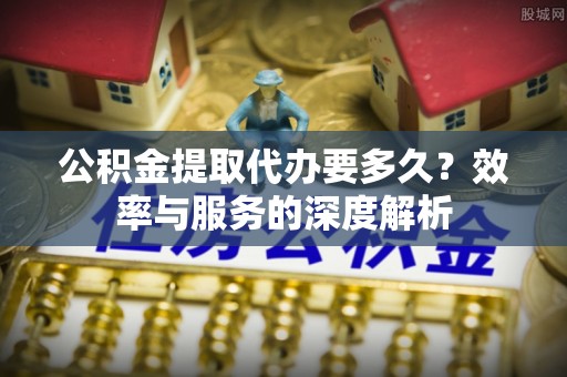 景德镇公积金提取代办要多久？效率与服务的深度解析
