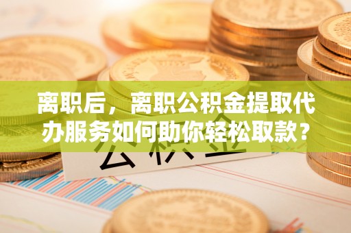 景德镇离职后，离职公积金提取代办服务如何助你轻松取款？