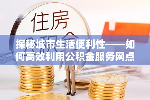 景德镇探秘城市生活便利性——如何高效利用公积金服务网点查询工具