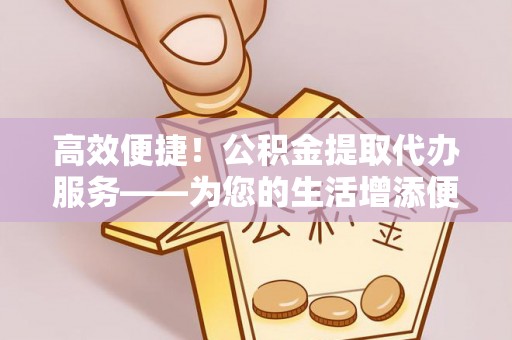 景德镇高效便捷！公积金提取代办服务——为您的生活增添便利
