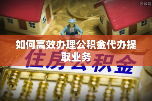 景德镇如何高效办理公积金代办提取业务