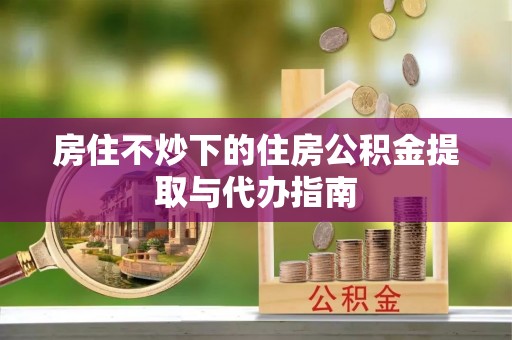 景德镇房住不炒下的住房公积金提取与代办指南