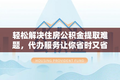 景德镇轻松解决住房公积金提取难题，代办服务让你省时又省心