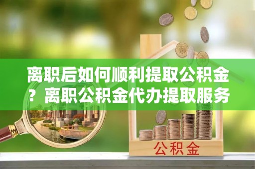 景德镇离职后如何顺利提取公积金？离职公积金代办提取服务来帮忙