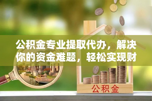 景德镇公积金专业提取代办，解决你的资金难题，轻松实现财务自由